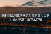 黑料网丑闻重磅来袭！最新热门当事人秘闻惊爆，细节太炸裂
