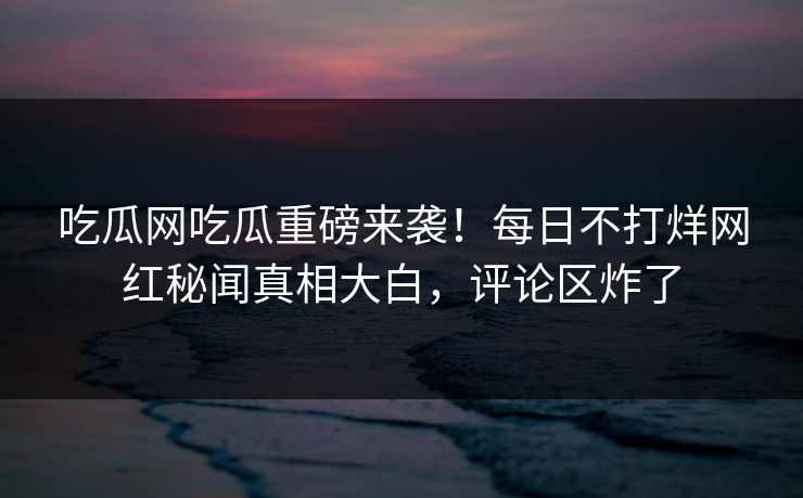 吃瓜网吃瓜重磅来袭！每日不打烊网红秘闻真相大白，评论区炸了