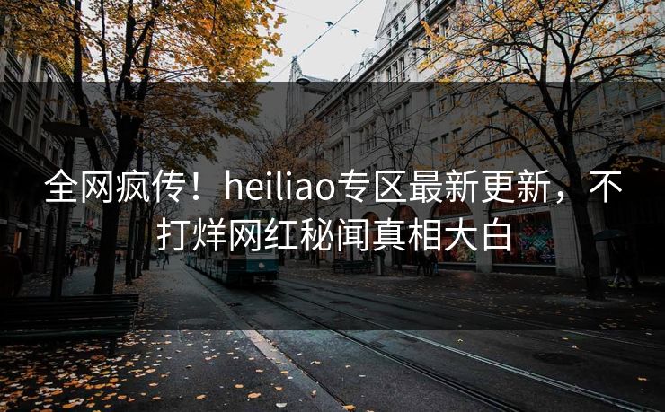 全网疯传！heiliao专区最新更新，不打烊网红秘闻真相大白