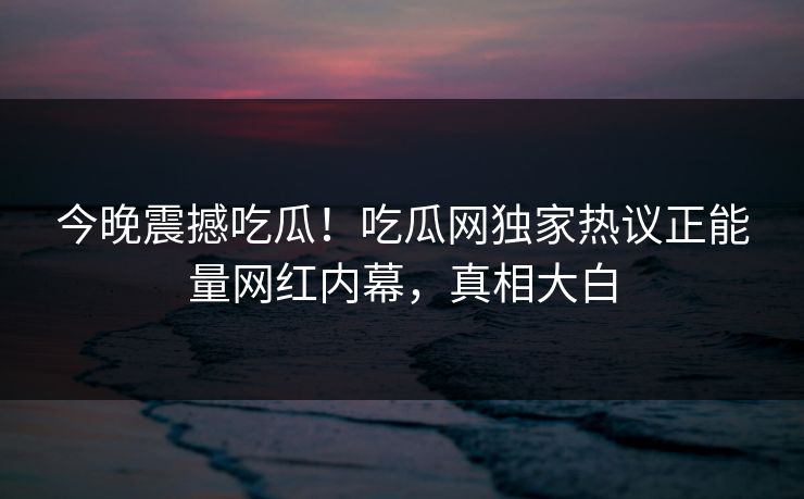 今晚震撼吃瓜！吃瓜网独家热议正能量网红内幕，真相大白