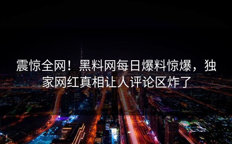 震惊全网！黑料网每日爆料惊爆，独家网红真相让人评论区炸了
