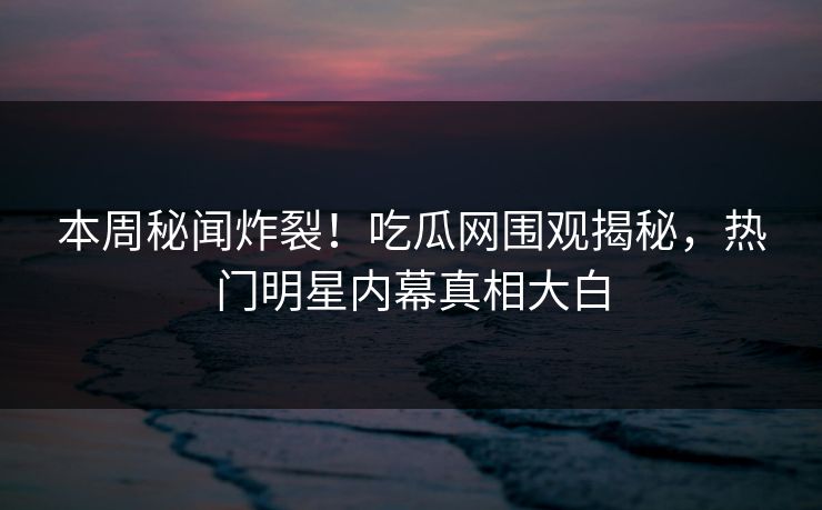 本周秘闻炸裂！吃瓜网围观揭秘，热门明星内幕真相大白