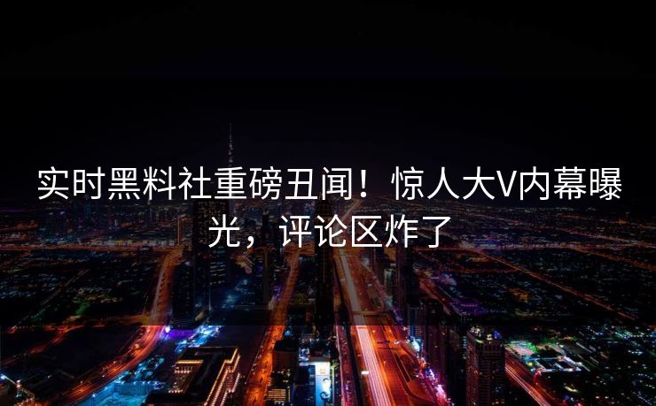 实时黑料社重磅丑闻！惊人大V内幕曝光，评论区炸了
