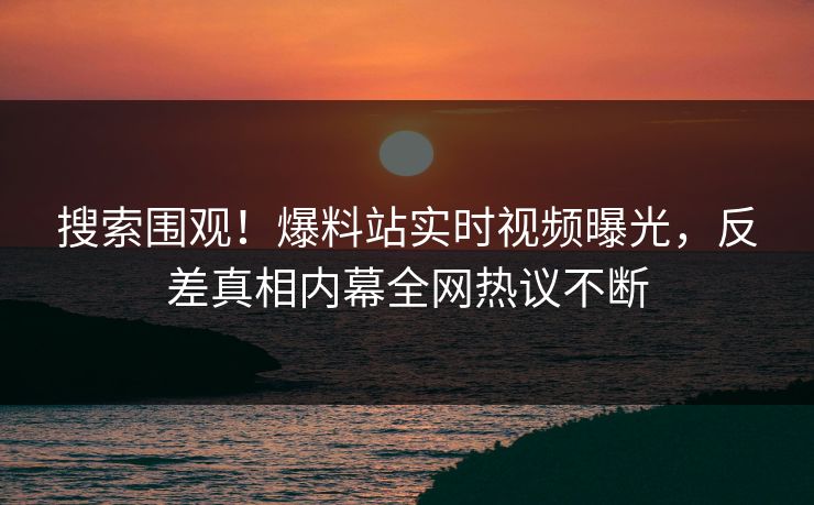 搜索围观！爆料站实时视频曝光，反差真相内幕全网热议不断
