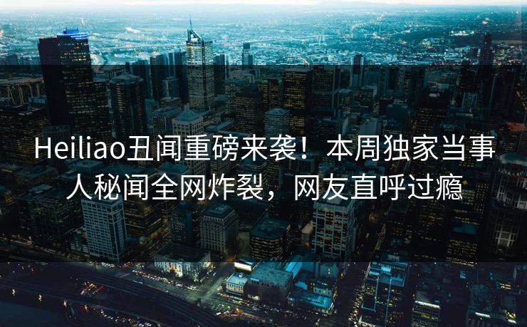 Heiliao丑闻重磅来袭！本周独家当事人秘闻全网炸裂，网友直呼过瘾