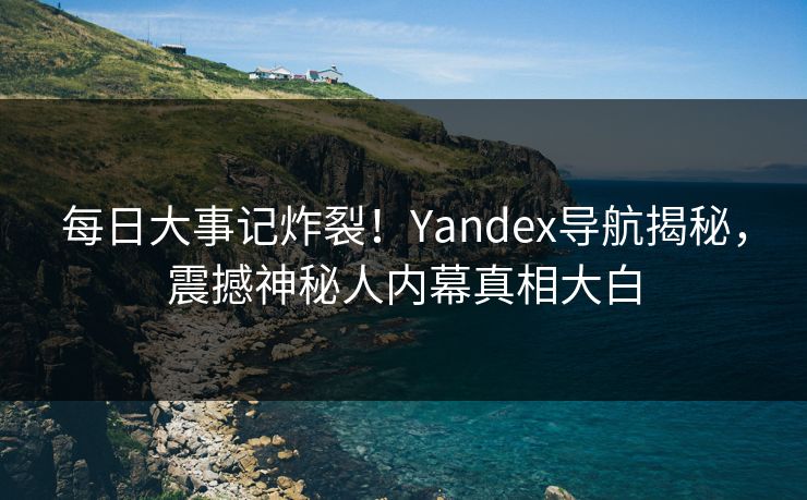 每日大事记炸裂！Yandex导航揭秘，震撼神秘人内幕真相大白