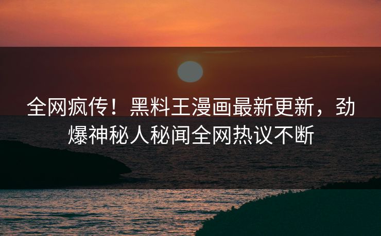 全网疯传！黑料王漫画最新更新，劲爆神秘人秘闻全网热议不断