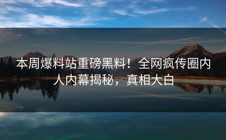 本周爆料站重磅黑料！全网疯传圈内人内幕揭秘，真相大白