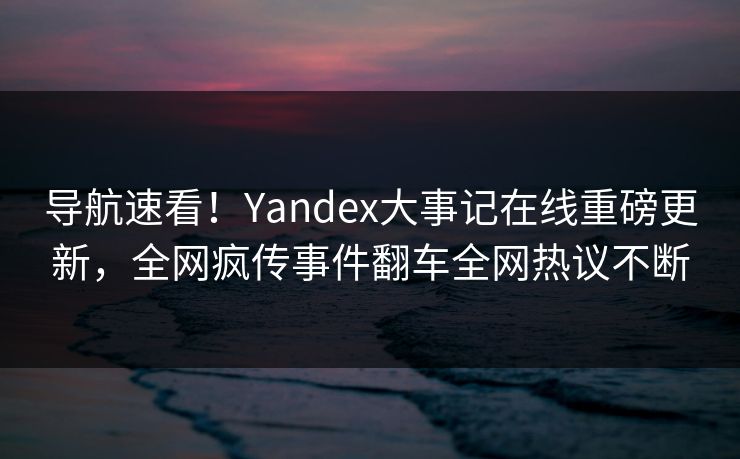 导航速看！Yandex大事记在线重磅更新，全网疯传事件翻车全网热议不断