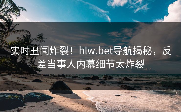 实时丑闻炸裂！hlw.bet导航揭秘，反差当事人内幕细节太炸裂