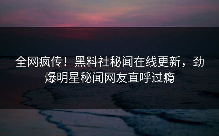 全网疯传！黑料社秘闻在线更新，劲爆明星秘闻网友直呼过瘾