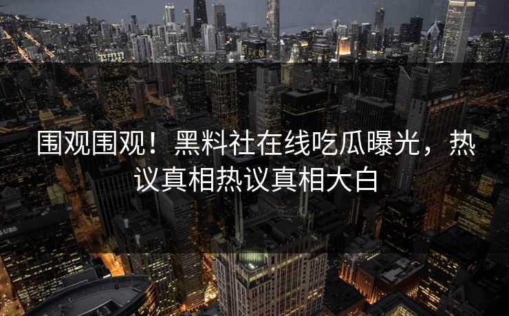 围观围观！黑料社在线吃瓜曝光，热议真相热议真相大白