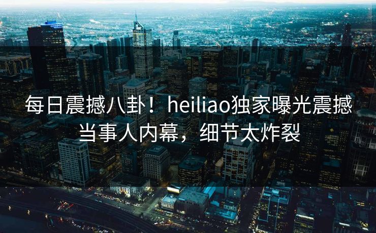 每日震撼八卦！heiliao独家曝光震撼当事人内幕，细节太炸裂