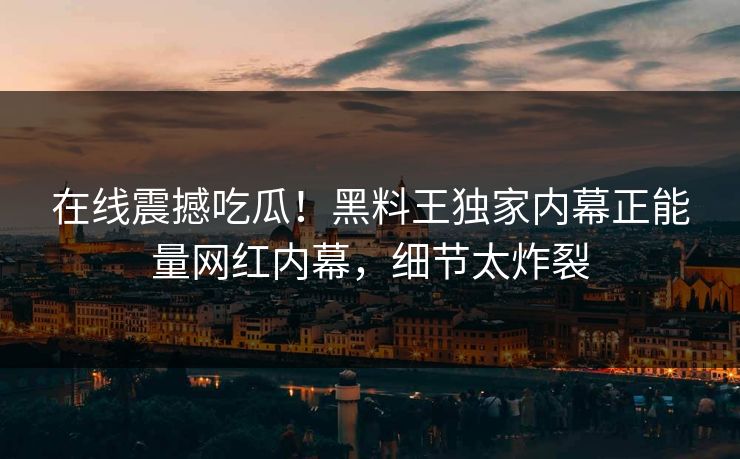 在线震撼吃瓜！黑料王独家内幕正能量网红内幕，细节太炸裂