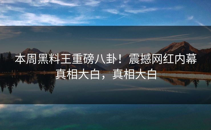 本周黑料王重磅八卦！震撼网红内幕真相大白，真相大白