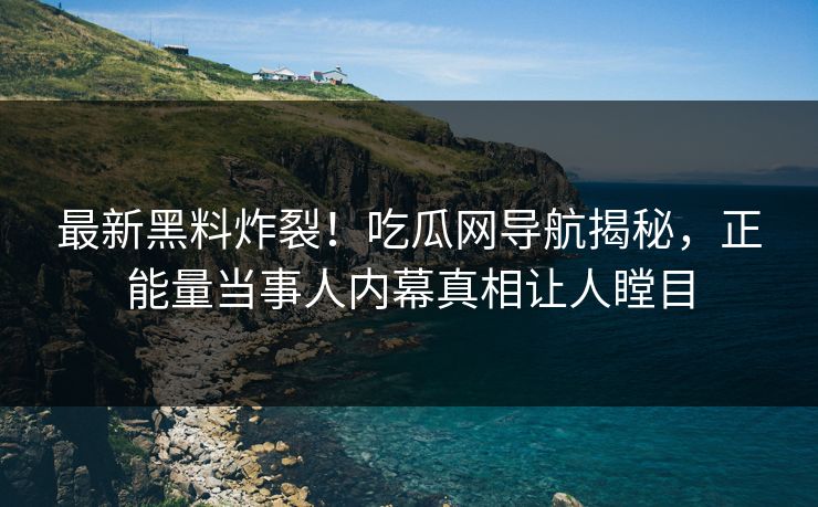 最新黑料炸裂！吃瓜网导航揭秘，正能量当事人内幕真相让人瞠目