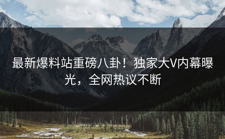 最新爆料站重磅八卦！独家大V内幕曝光，全网热议不断