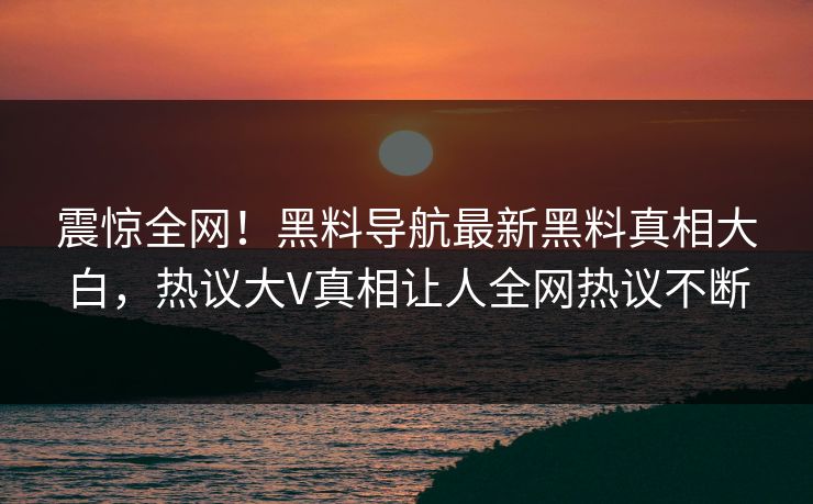 震惊全网！黑料导航最新黑料真相大白，热议大V真相让人全网热议不断