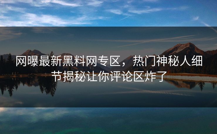 网曝最新黑料网专区，热门神秘人细节揭秘让你评论区炸了