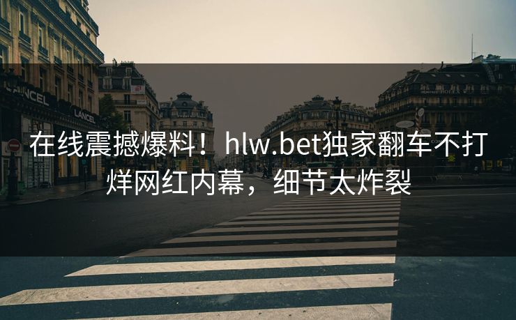 在线震撼爆料！hlw.bet独家翻车不打烊网红内幕，细节太炸裂