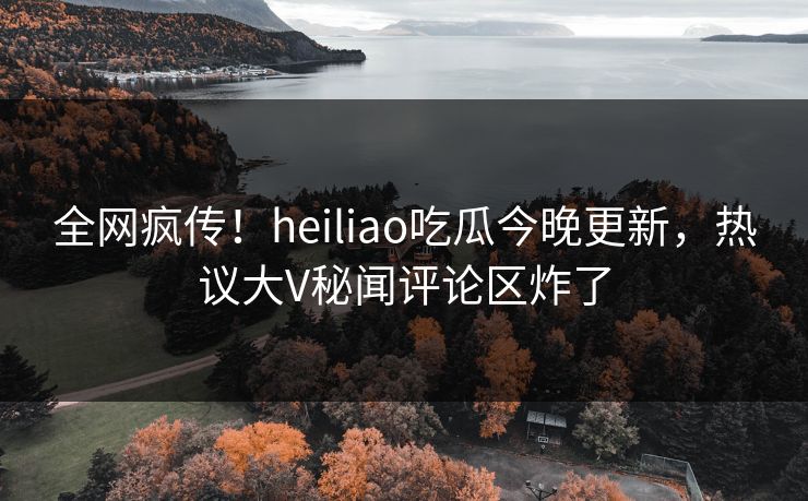 全网疯传！heiliao吃瓜今晚更新，热议大V秘闻评论区炸了