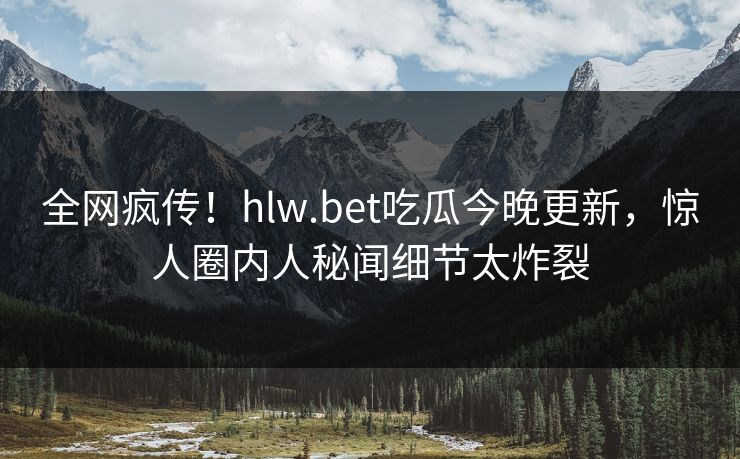 全网疯传！hlw.bet吃瓜今晚更新，惊人圈内人秘闻细节太炸裂