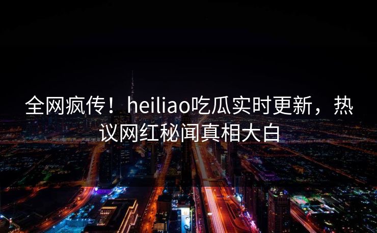 全网疯传！heiliao吃瓜实时更新，热议网红秘闻真相大白