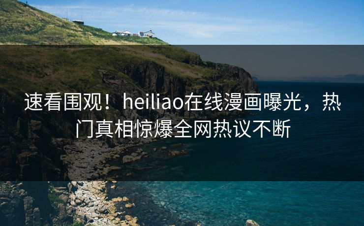 速看围观！heiliao在线漫画曝光，热门真相惊爆全网热议不断