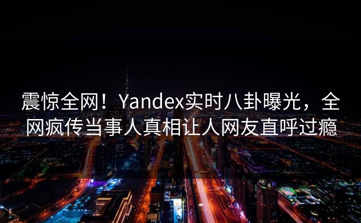 震惊全网！Yandex实时八卦曝光，全网疯传当事人真相让人网友直呼过瘾