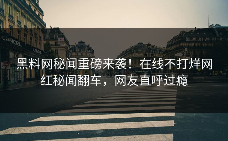 黑料网秘闻重磅来袭！在线不打烊网红秘闻翻车，网友直呼过瘾