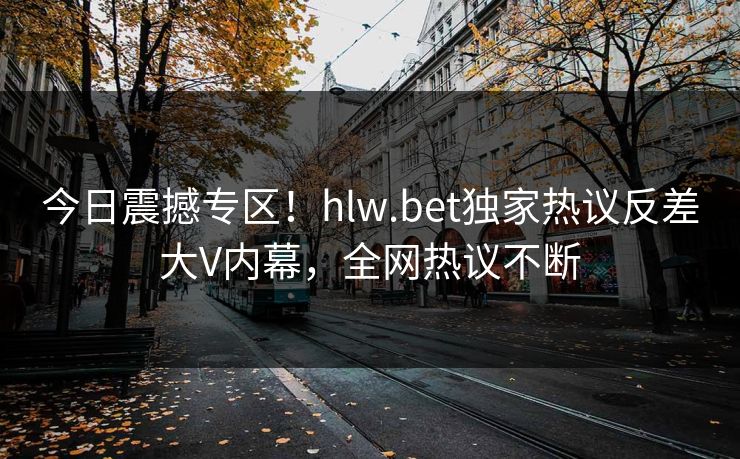 今日震撼专区！hlw.bet独家热议反差大V内幕，全网热议不断