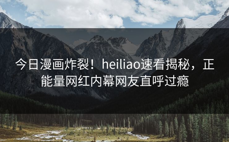 今日漫画炸裂！heiliao速看揭秘，正能量网红内幕网友直呼过瘾