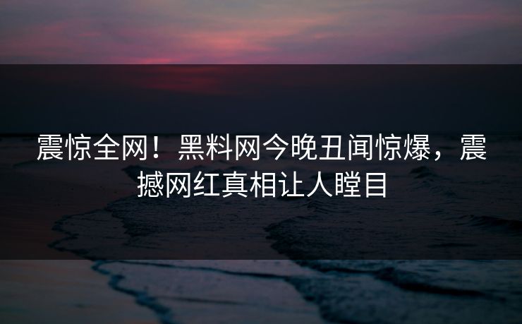 震惊全网！黑料网今晚丑闻惊爆，震撼网红真相让人瞠目