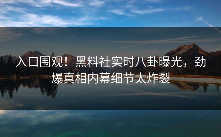 入口围观！黑料社实时八卦曝光，劲爆真相内幕细节太炸裂
