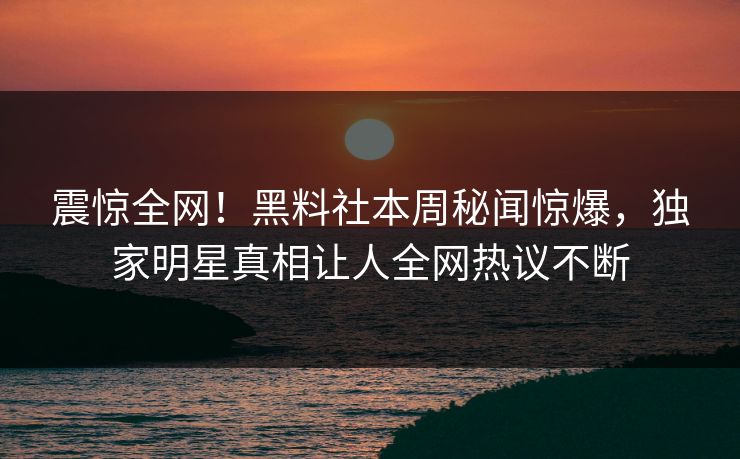 震惊全网！黑料社本周秘闻惊爆，独家明星真相让人全网热议不断