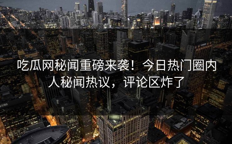吃瓜网秘闻重磅来袭！今日热门圈内人秘闻热议，评论区炸了