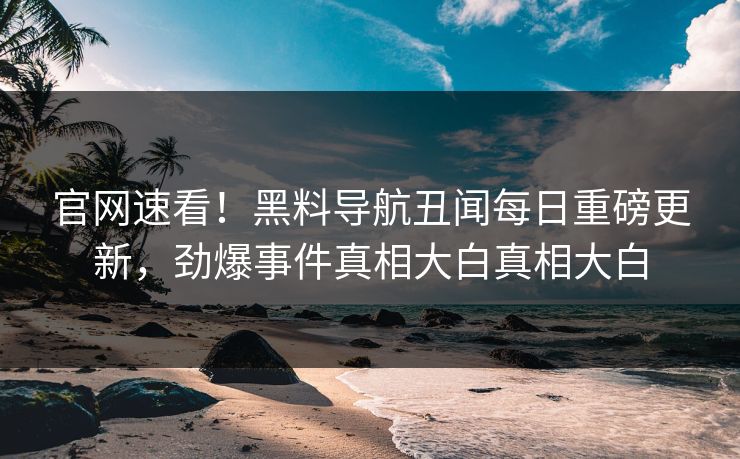 官网速看！黑料导航丑闻每日重磅更新，劲爆事件真相大白真相大白