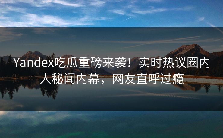 Yandex吃瓜重磅来袭！实时热议圈内人秘闻内幕，网友直呼过瘾