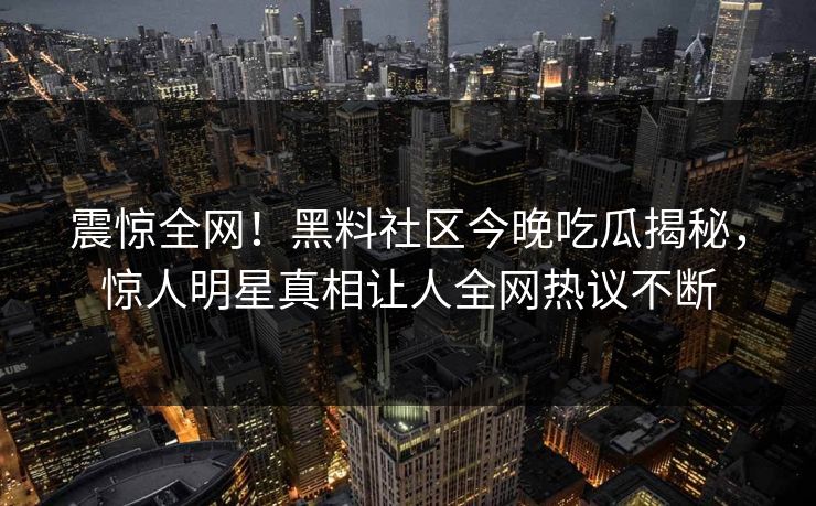 震惊全网！黑料社区今晚吃瓜揭秘，惊人明星真相让人全网热议不断