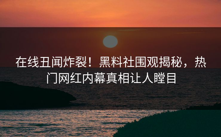 在线丑闻炸裂！黑料社围观揭秘，热门网红内幕真相让人瞠目