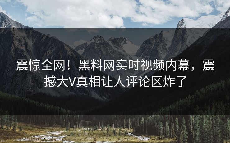 震惊全网！黑料网实时视频内幕，震撼大V真相让人评论区炸了