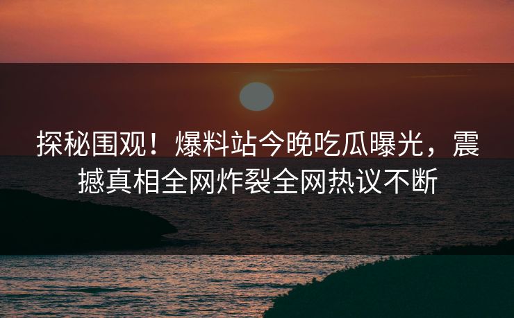 探秘围观！爆料站今晚吃瓜曝光，震撼真相全网炸裂全网热议不断