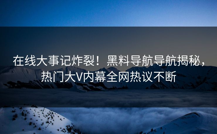 在线大事记炸裂！黑料导航导航揭秘，热门大V内幕全网热议不断