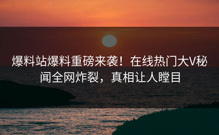 爆料站爆料重磅来袭！在线热门大V秘闻全网炸裂，真相让人瞠目