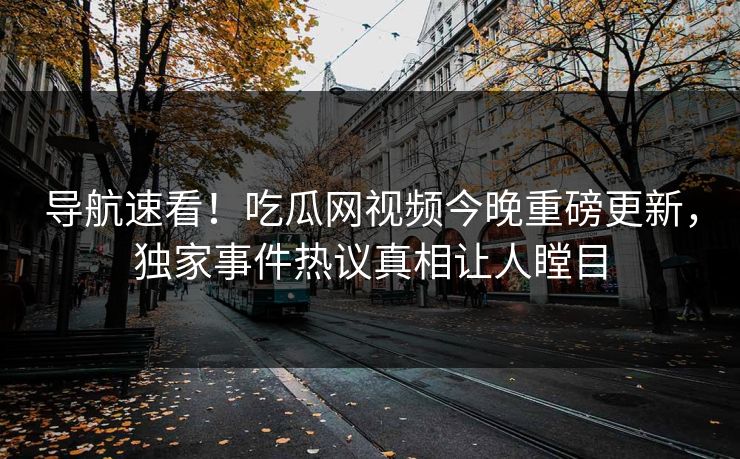 导航速看！吃瓜网视频今晚重磅更新，独家事件热议真相让人瞠目