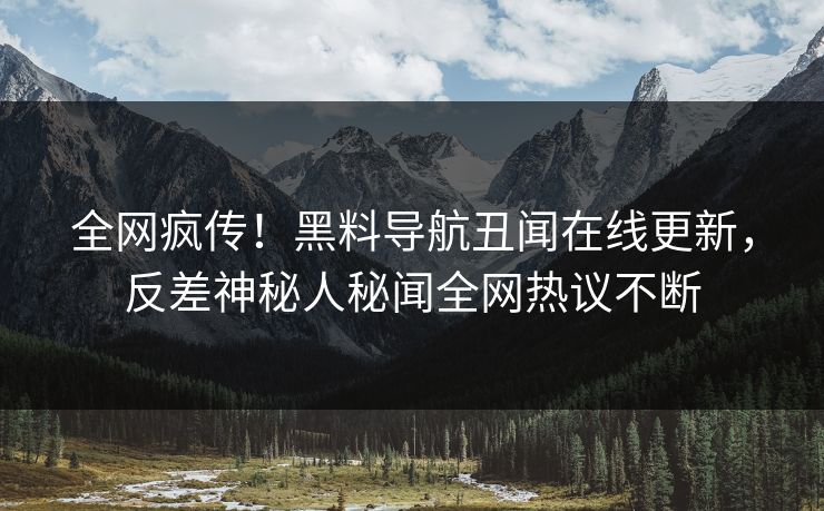 全网疯传！黑料导航丑闻在线更新，反差神秘人秘闻全网热议不断