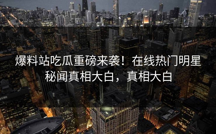 爆料站吃瓜重磅来袭！在线热门明星秘闻真相大白，真相大白