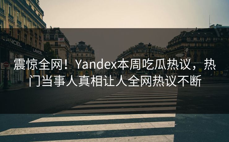 震惊全网！Yandex本周吃瓜热议，热门当事人真相让人全网热议不断