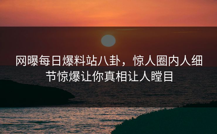 网曝每日爆料站八卦，惊人圈内人细节惊爆让你真相让人瞠目
