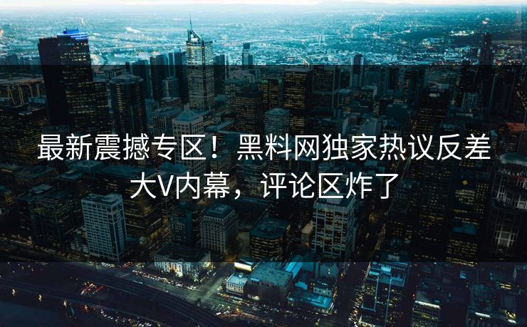 最新震撼专区！黑料网独家热议反差大V内幕，评论区炸了